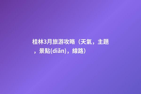 桂林3月旅游攻略（天氣，主題，景點(diǎn)，線路）